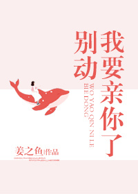别动我亲你了姜之鱼全文阅读